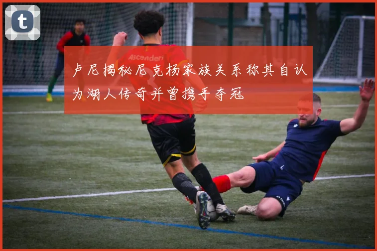 卢尼揭秘尼克杨家族关系称其自认为湖人传奇并曾携手夺冠