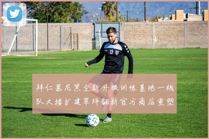 拜仁慕尼黑全新升级训练基地一线队大楼扩建草坪翻新官方商店重塑形象
