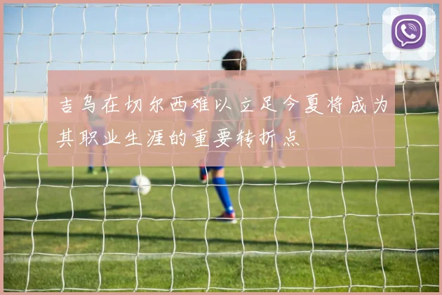 吉乌在切尔西难以立足今夏将成为其职业生涯的重要转折点