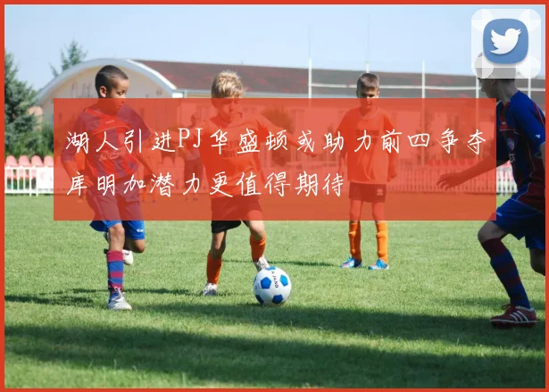 湖人引进PJ华盛顿或助力前四争夺库明加潜力更值得期待
