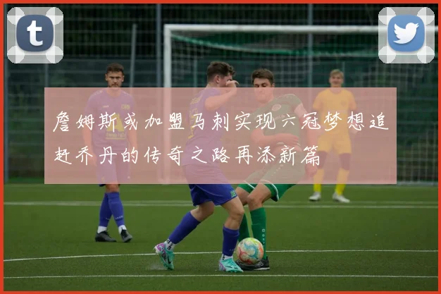 詹姆斯或加盟马刺实现六冠梦想追赶乔丹的传奇之路再添新篇